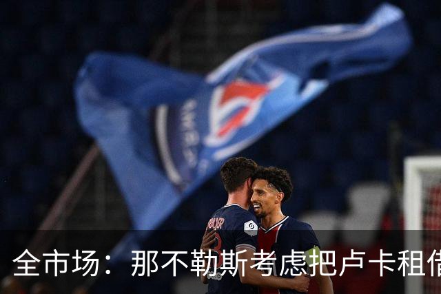 全市场：那不勒斯考虑把卢卡租借给拉齐奥，以说服对方出售吉拉
