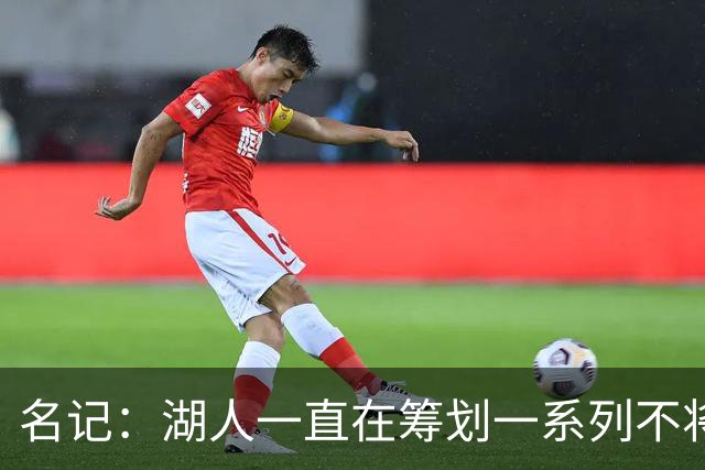 名记：湖人一直在筹划一系列不将詹姆斯纳入未来计划的阵容运作