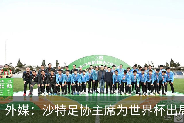 外媒：沙特足协主席为世界杯出局担责辞职 足协不会因此出现真空