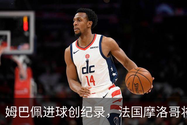 姆巴佩进球创纪录，法国摩洛哥将上演强强对话