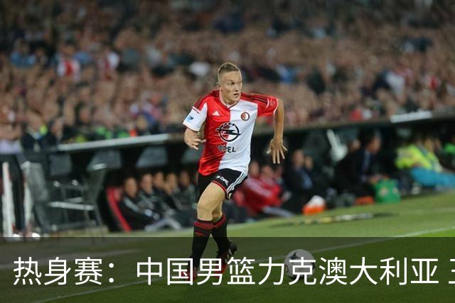 热身赛：中国男篮力克澳大利亚 王俊杰23+6+4赵继伟一度受伤