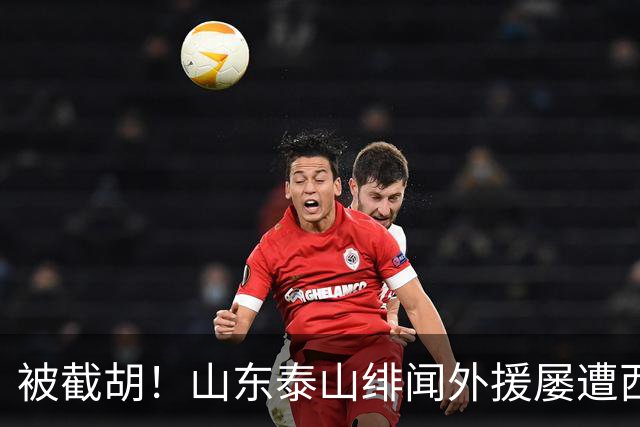 被截胡！山东泰山绯闻外援屡遭西甲豪门争抢，夏窗换外援再度落空