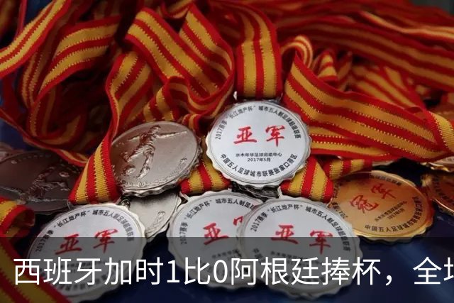 西班牙加时1比0阿根廷捧杯，全场高喊“梅西！梅西！”万人致敬队长落泪